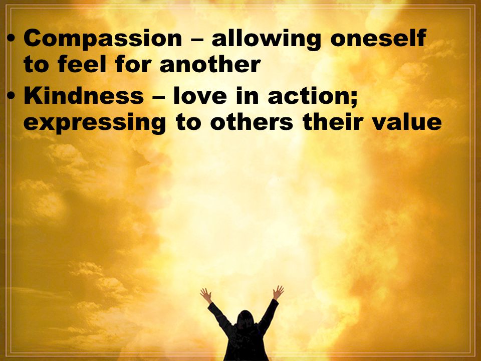 Compassion – allowing oneself to feel for another Kindness – love in action; expressing to others their value