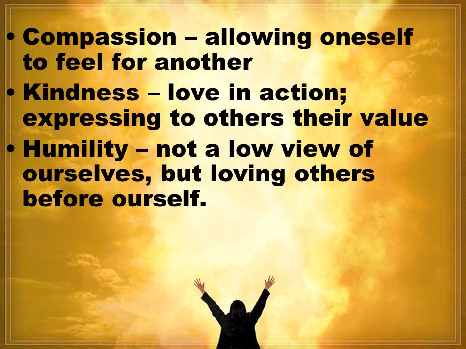 Compassion – allowing oneself to feel for another Kindness – love in action; expressing to others their value Humility – not a low view of ourselves, but loving others before ourself.