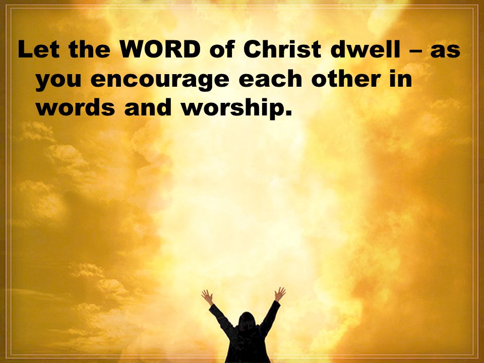 Let the WORD of Christ dwell – as you encourage each other in words and worship.