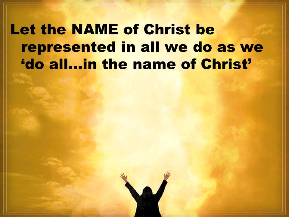 Let the NAME of Christ be represented in all we do as we ‘do all…in the name of Christ’