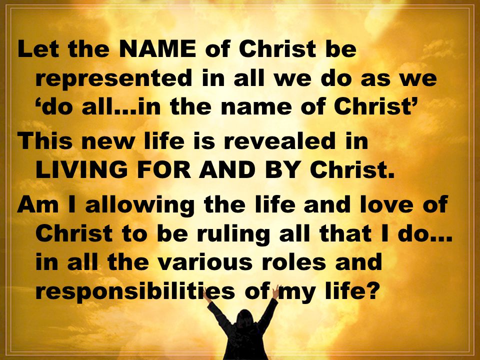 Let the NAME of Christ be represented in all we do as we ‘do all…in the name of Christ’ This new life is revealed in LIVING FOR AND BY Christ.
