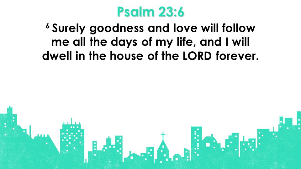 Psalm 23:6 6 Surely goodness and love will follow me all the days of my life, and I will dwell in the house of the LORD forever.