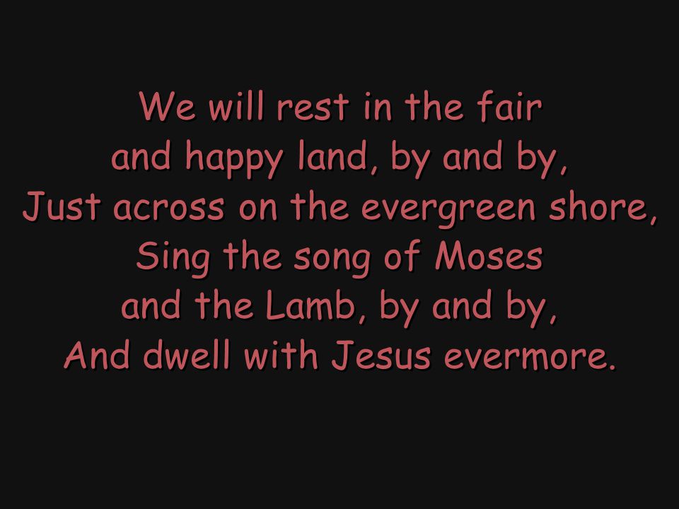 We will rest in the fair and happy land, by and by, Just across on the evergreen shore, Sing the song of Moses and the Lamb, by and by, And dwell with Jesus evermore.