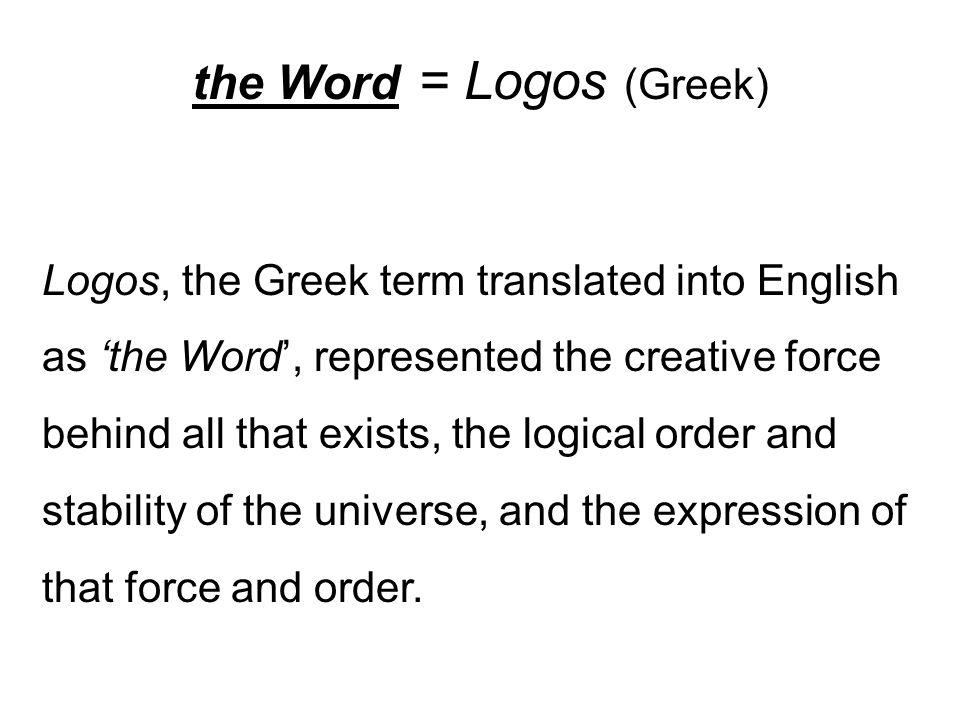 the Word = Logos (Greek) Logos, the Greek term translated into English as ‘the Word’, represented the creative force behind all that exists, the logical order and stability of the universe, and the expression of that force and order.