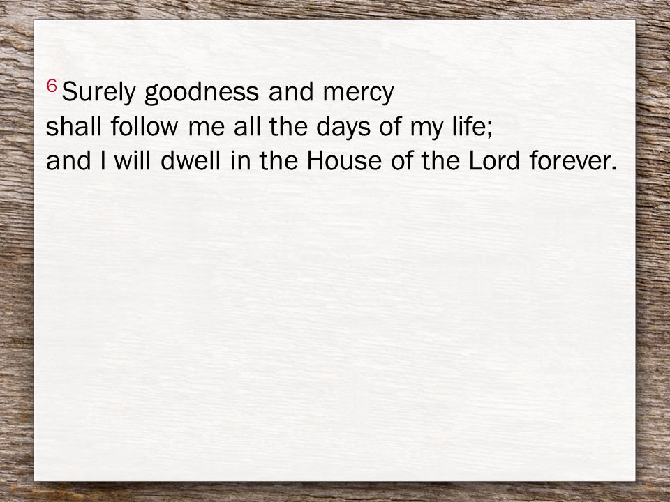 6 Surely goodness and mercy shall follow me all the days of my life; and I will dwell in the House of the Lord forever.