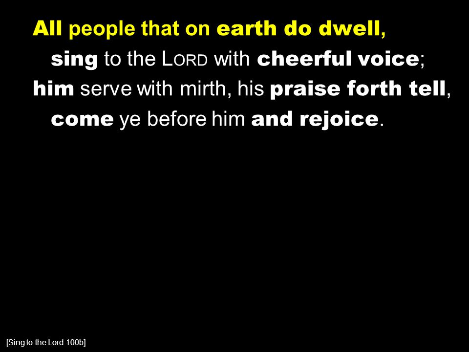 All people that on earth do dwell, sing to the L ORD with cheerful voice ; him serve with mirth, his praise forth tell, come ye before him and rejoice.