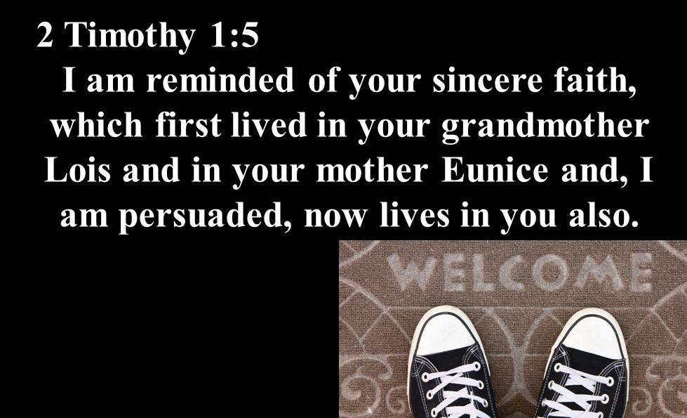 2 Timothy 1:5 I am reminded of your sincere faith, which first lived in your grandmother Lois and in your mother Eunice and, I am persuaded, now lives in you also.