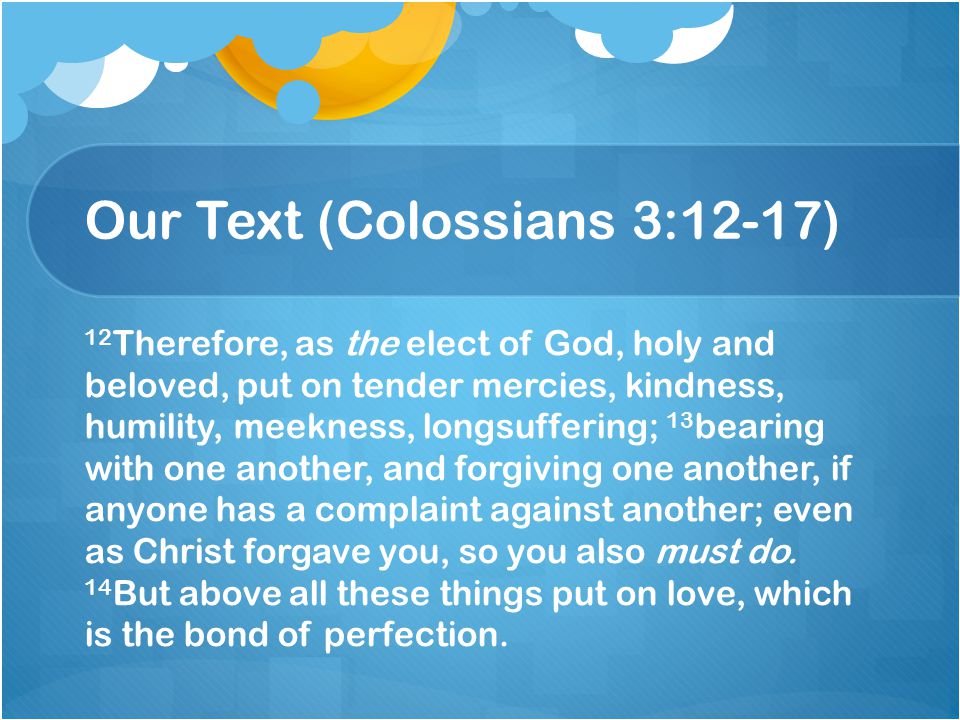 Our Text (Colossians 3:12-17) 12 Therefore, as the elect of God, holy and beloved, put on tender mercies, kindness, humility, meekness, longsuffering; 13 bearing with one another, and forgiving one another, if anyone has a complaint against another; even as Christ forgave you, so you also must do.