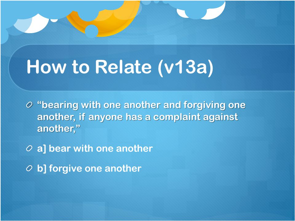 How to Relate (v13a) bearing with one another and forgiving one another, if anyone has a complaint against another, a] bear with one another b] forgive one another