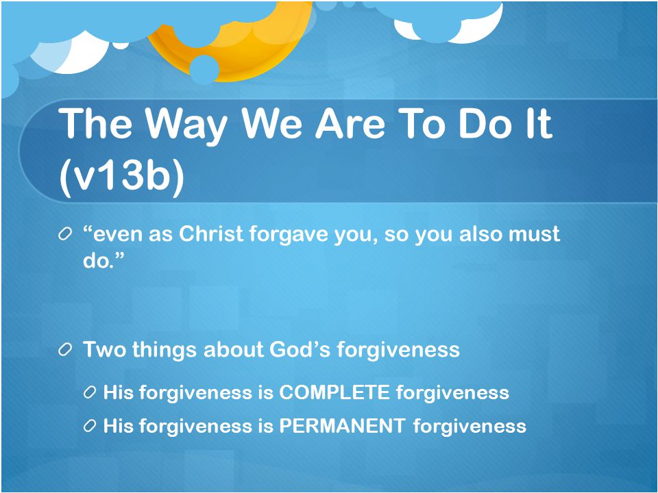 The Way We Are To Do It (v13b) even as Christ forgave you, so you also must do. Two things about God’s forgiveness His forgiveness is COMPLETE forgiveness His forgiveness is PERMANENT forgiveness
