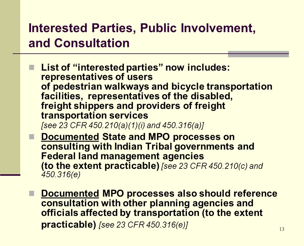 13 Interested Parties, Public Involvement, and Consultation List of interested parties now includes: representatives of users of pedestrian walkways and bicycle transportation facilities, representatives of the disabled, freight shippers and providers of freight transportation services [see 23 CFR (a)(1)(i) and (a)] Documented State and MPO processes on consulting with Indian Tribal governments and Federal land management agencies (to the extent practicable) [see 23 CFR (c) and (e) Documented MPO processes also should reference consultation with other planning agencies and officials affected by transportation (to the extent practicable) [see 23 CFR (e)]