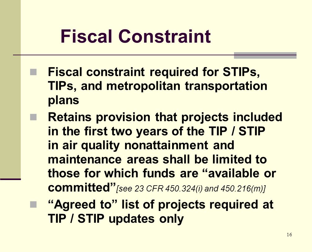 16 Fiscal Constraint Fiscal constraint required for STIPs, TIPs, and metropolitan transportation plans Retains provision that projects included in the first two years of the TIP / STIP in air quality nonattainment and maintenance areas shall be limited to those for which funds are available or committed [see 23 CFR (i) and (m)] Agreed to list of projects required at TIP / STIP updates only