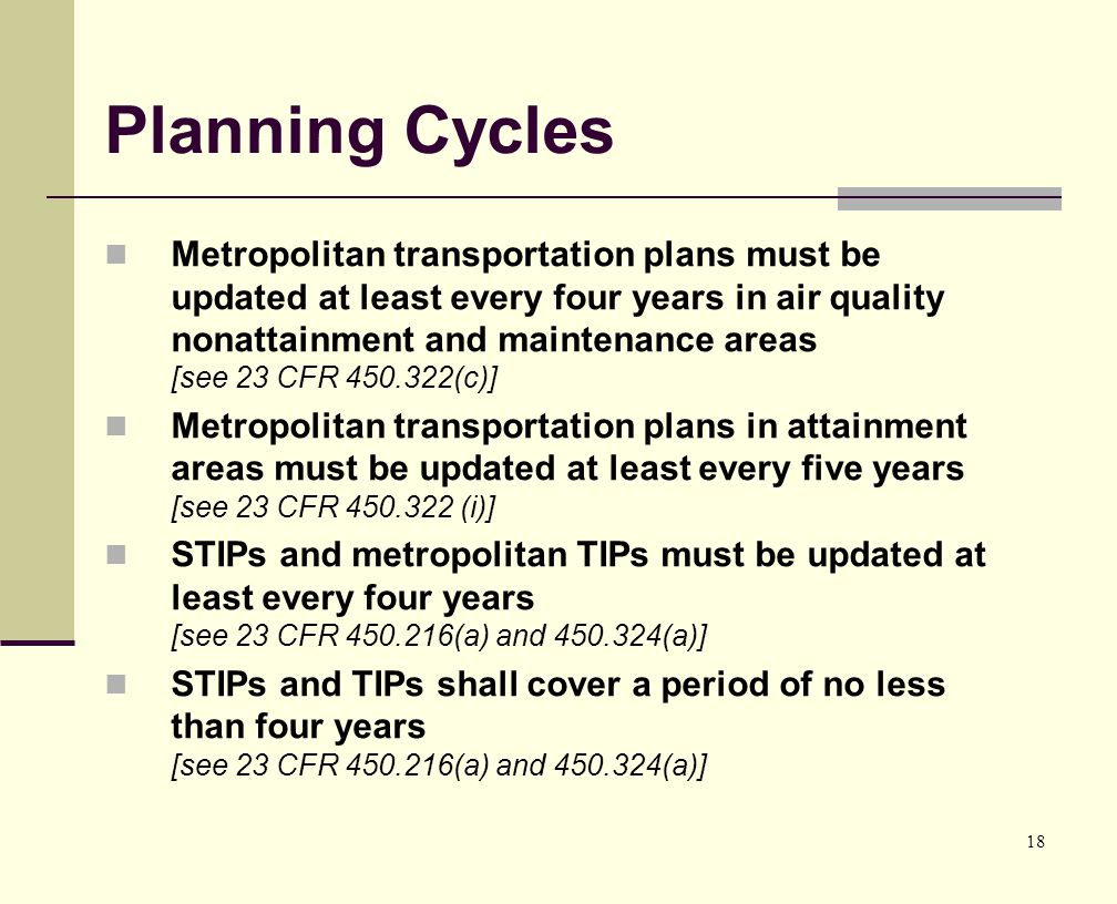 18 Planning Cycles Metropolitan transportation plans must be updated at least every four years in air quality nonattainment and maintenance areas [see 23 CFR (c)] Metropolitan transportation plans in attainment areas must be updated at least every five years [see 23 CFR (i)] STIPs and metropolitan TIPs must be updated at least every four years [see 23 CFR (a) and (a)] STIPs and TIPs shall cover a period of no less than four years [see 23 CFR (a) and (a)]