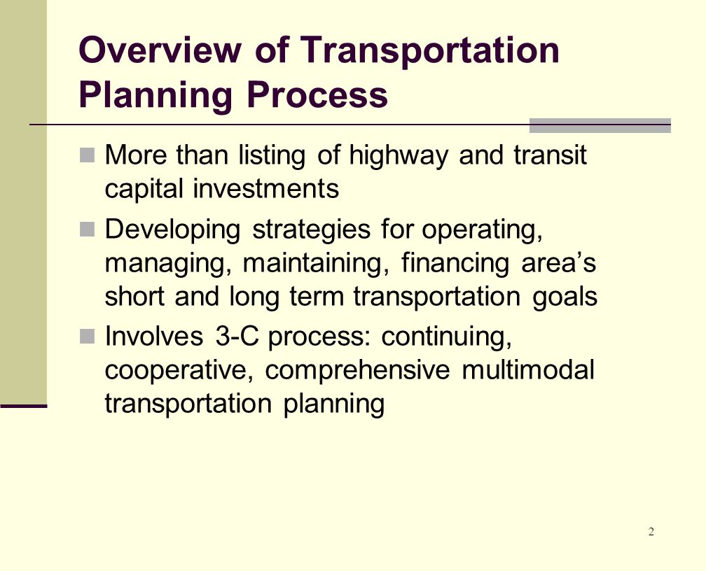 2 Overview of Transportation Planning Process More than listing of highway and transit capital investments Developing strategies for operating, managing, maintaining, financing area’s short and long term transportation goals Involves 3-C process: continuing, cooperative, comprehensive multimodal transportation planning