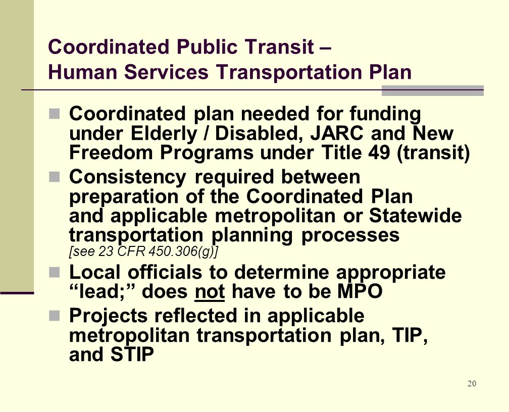 20 Coordinated Public Transit – Human Services Transportation Plan Coordinated plan needed for funding under Elderly / Disabled, JARC and New Freedom Programs under Title 49 (transit) Consistency required between preparation of the Coordinated Plan and applicable metropolitan or Statewide transportation planning processes [see 23 CFR (g)] Local officials to determine appropriate lead; does not have to be MPO Projects reflected in applicable metropolitan transportation plan, TIP, and STIP
