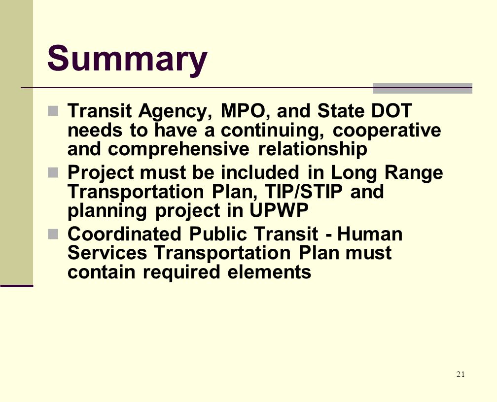 21 Summary Transit Agency, MPO, and State DOT needs to have a continuing, cooperative and comprehensive relationship Project must be included in Long Range Transportation Plan, TIP/STIP and planning project in UPWP Coordinated Public Transit - Human Services Transportation Plan must contain required elements