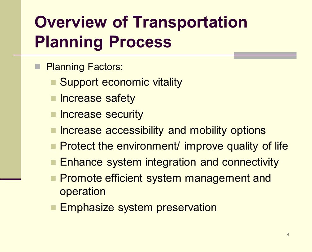 3 Overview of Transportation Planning Process Planning Factors: Support economic vitality Increase safety Increase security Increase accessibility and mobility options Protect the environment/ improve quality of life Enhance system integration and connectivity Promote efficient system management and operation Emphasize system preservation