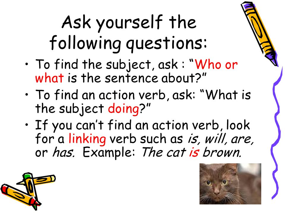 Ask yourself the following questions: To find the subject, ask : Who or what is the sentence about To find an action verb, ask: What is the subject doing If you can’t find an action verb, look for a linking verb such as is, will, are, or has.