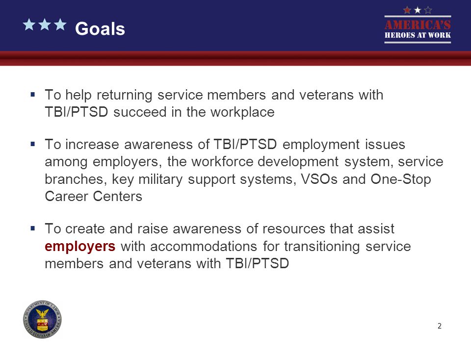 2  To help returning service members and veterans with TBI/PTSD succeed in the workplace  To increase awareness of TBI/PTSD employment issues among employers, the workforce development system, service branches, key military support systems, VSOs and One-Stop Career Centers  To create and raise awareness of resources that assist employers with accommodations for transitioning service members and veterans with TBI/PTSD Goals