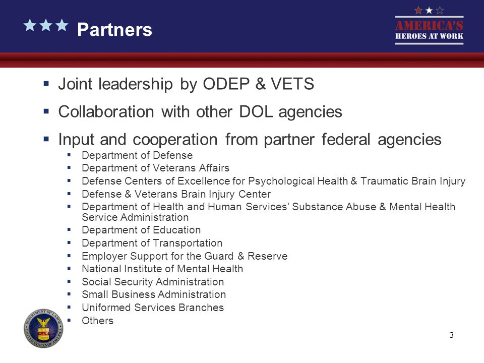 3  Joint leadership by ODEP & VETS  Collaboration with other DOL agencies  Input and cooperation from partner federal agencies  Department of Defense  Department of Veterans Affairs  Defense Centers of Excellence for Psychological Health & Traumatic Brain Injury  Defense & Veterans Brain Injury Center  Department of Health and Human Services’ Substance Abuse & Mental Health Service Administration  Department of Education  Department of Transportation  Employer Support for the Guard & Reserve  National Institute of Mental Health  Social Security Administration  Small Business Administration  Uniformed Services Branches  Others Partners