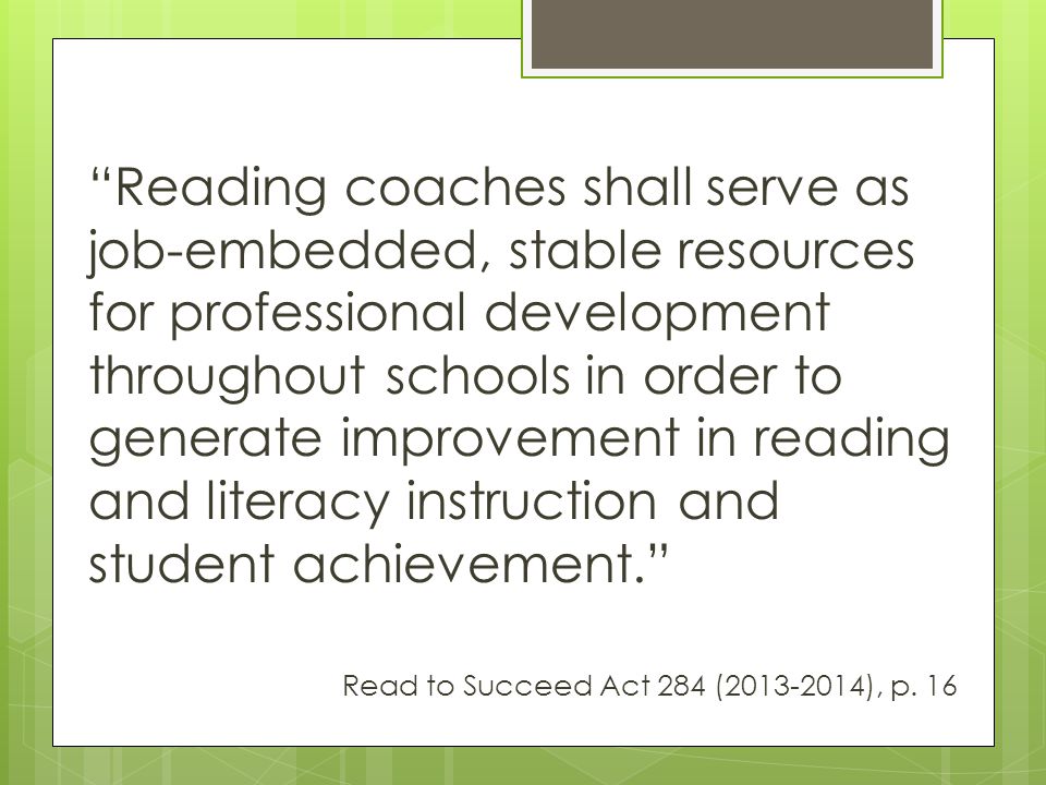 Reading coaches shall serve as job-embedded, stable resources for professional development throughout schools in order to generate improvement in reading and literacy instruction and student achievement. Read to Succeed Act 284 ( ), p.