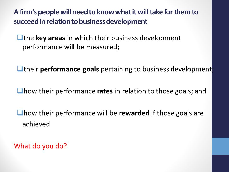 A firm’s people will need to know what it will take for them to succeed in relation to business development  the key areas in which their business development performance will be measured;  their performance goals pertaining to business development;  how their performance rates in relation to those goals; and  how their performance will be rewarded if those goals are achieved What do you do