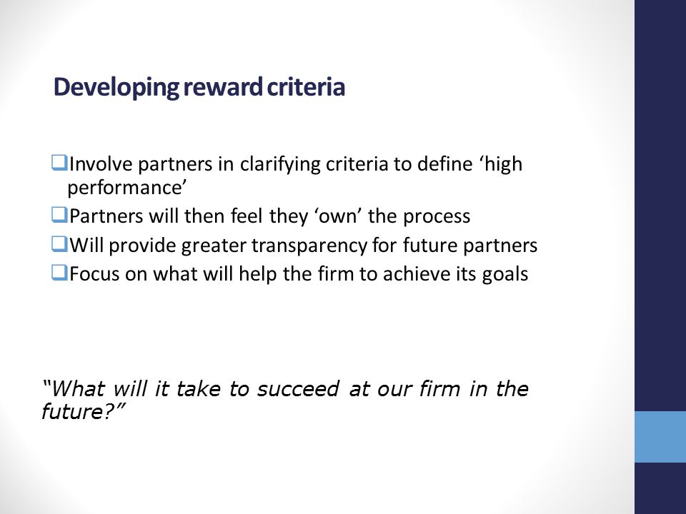 Developing reward criteria  Involve partners in clarifying criteria to define ‘high performance’  Partners will then feel they ‘own’ the process  Will provide greater transparency for future partners  Focus on what will help the firm to achieve its goals What will it take to succeed at our firm in the future