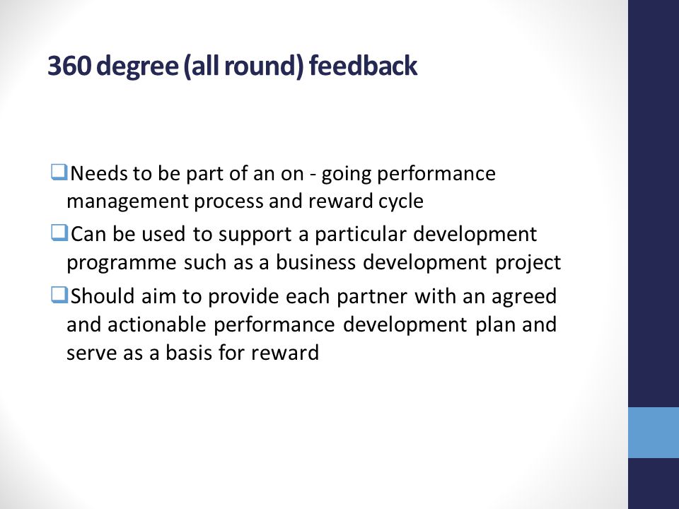 360 degree (all round) feedback  Needs to be part of an on - going performance management process and reward cycle  Can be used to support a particular development programme such as a business development project  Should aim to provide each partner with an agreed and actionable performance development plan and serve as a basis for reward