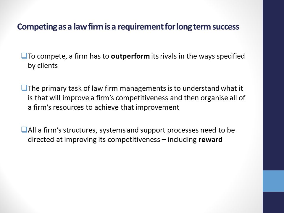 Competing as a law firm is a requirement for long term success  To compete, a firm has to outperform its rivals in the ways specified by clients  The primary task of law firm managements is to understand what it is that will improve a firm’s competitiveness and then organise all of a firm’s resources to achieve that improvement  All a firm’s structures, systems and support processes need to be directed at improving its competitiveness – including reward