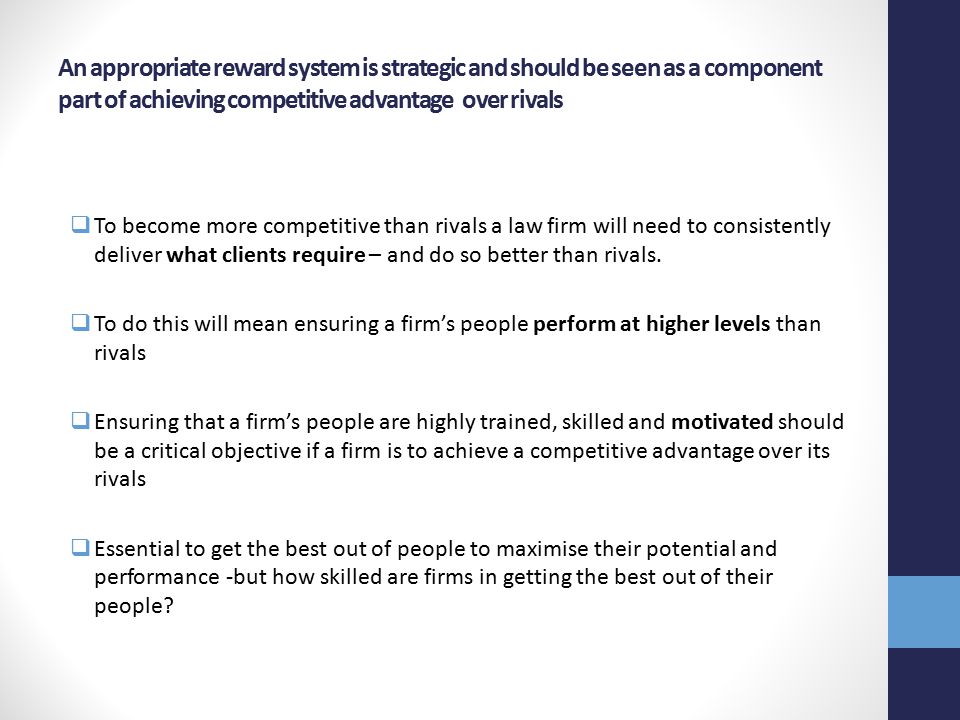 An appropriate reward system is strategic and should be seen as a component part of achieving competitive advantage over rivals  To become more competitive than rivals a law firm will need to consistently deliver what clients require – and do so better than rivals.