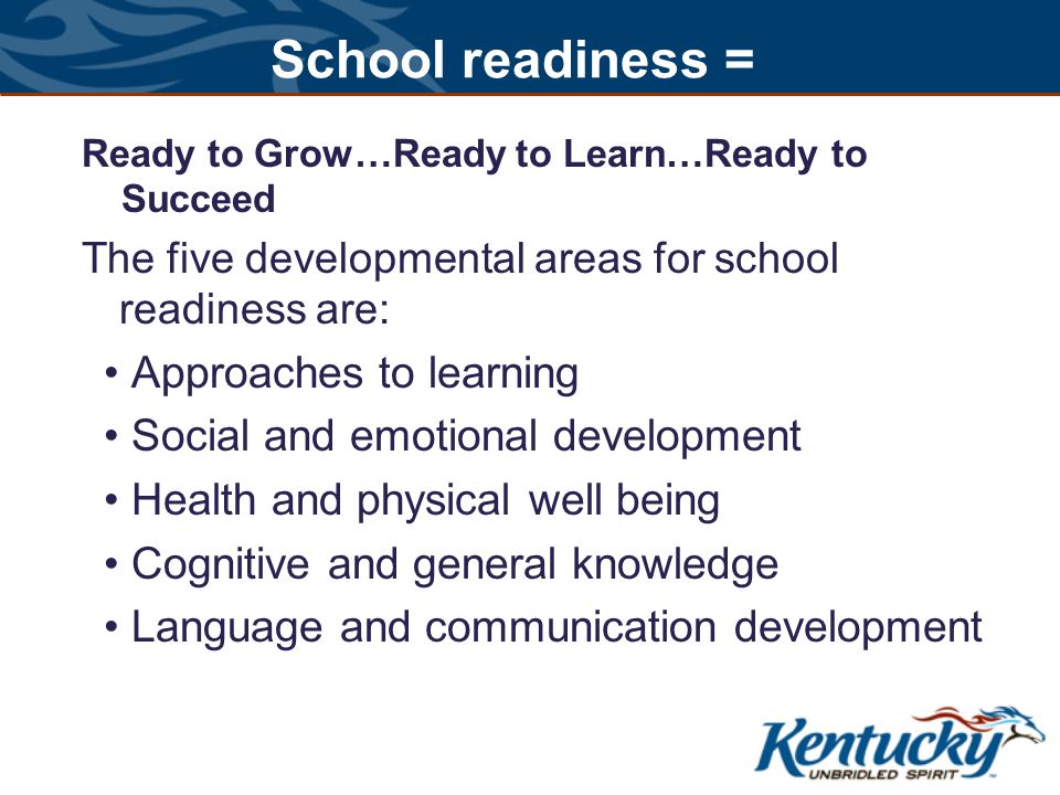 School readiness = Ready to Grow…Ready to Learn…Ready to Succeed The five developmental areas for school readiness are: Approaches to learning Social and emotional development Health and physical well being Cognitive and general knowledge Language and communication development