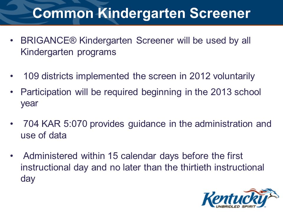 Common Kindergarten Screener BRIGANCE® Kindergarten Screener will be used by all Kindergarten programs 109 districts implemented the screen in 2012 voluntarily Participation will be required beginning in the 2013 school year 704 KAR 5:070 provides guidance in the administration and use of data Administered within 15 calendar days before the first instructional day and no later than the thirtieth instructional day