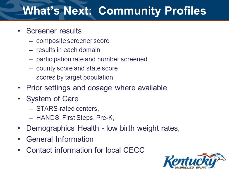 What’s Next: Community Profiles Screener results –composite screener score –results in each domain –participation rate and number screened –county score and state score –scores by target population Prior settings and dosage where available System of Care –STARS-rated centers, –HANDS, First Steps, Pre-K, Demographics Health - low birth weight rates, General Information Contact information for local CECC