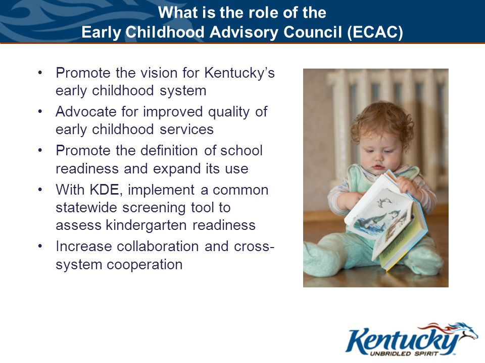 What is the role of the Early Childhood Advisory Council (ECAC) Promote the vision for Kentucky’s early childhood system Advocate for improved quality of early childhood services Promote the definition of school readiness and expand its use With KDE, implement a common statewide screening tool to assess kindergarten readiness Increase collaboration and cross- system cooperation