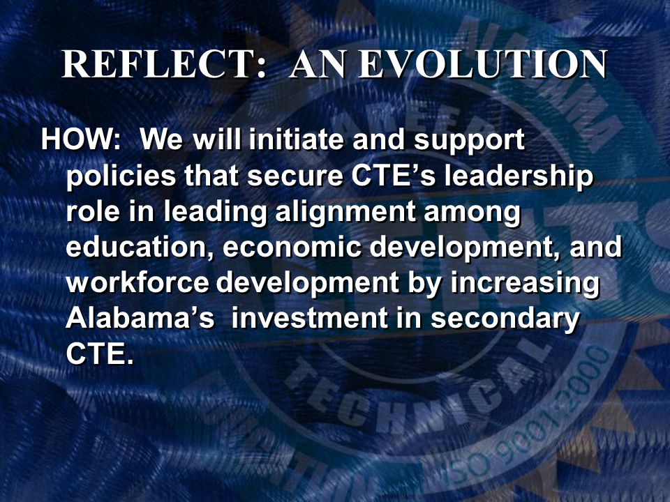 REFLECT: AN EVOLUTION HOW: We will initiate and support policies that secure CTE’s leadership role in leading alignment among education, economic development, and workforce development by increasing Alabama’s investment in secondary CTE.