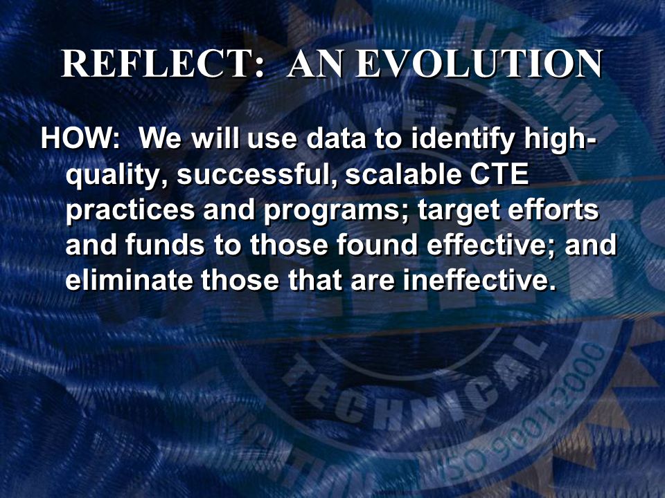 REFLECT: AN EVOLUTION HOW: We will use data to identify high- quality, successful, scalable CTE practices and programs; target efforts and funds to those found effective; and eliminate those that are ineffective.