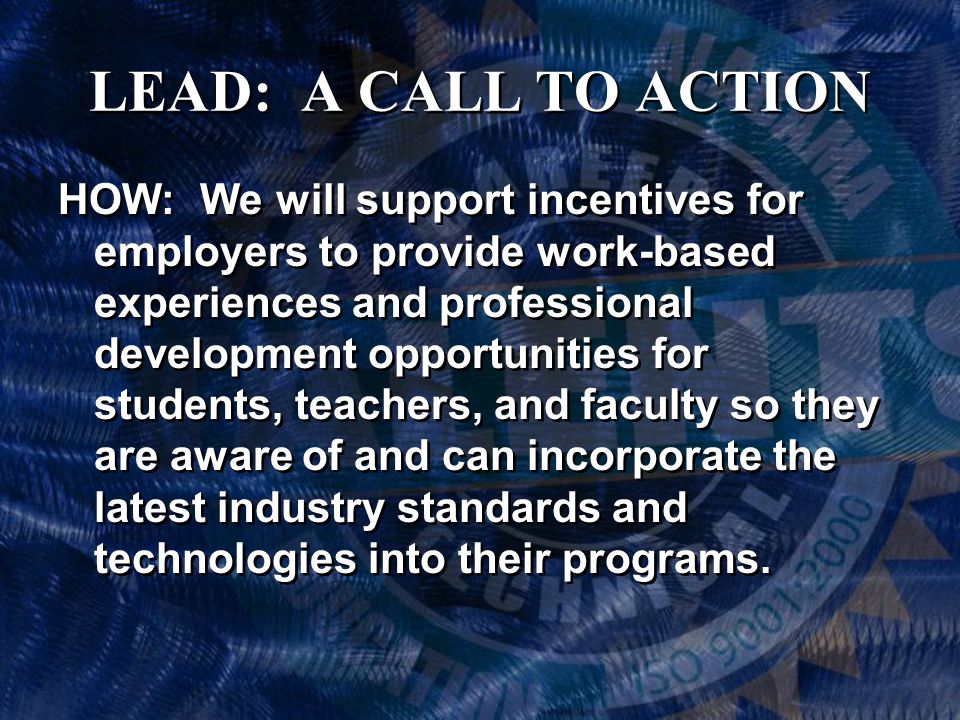 LEAD: A CALL TO ACTION HOW: We will support incentives for employers to provide work-based experiences and professional development opportunities for students, teachers, and faculty so they are aware of and can incorporate the latest industry standards and technologies into their programs.