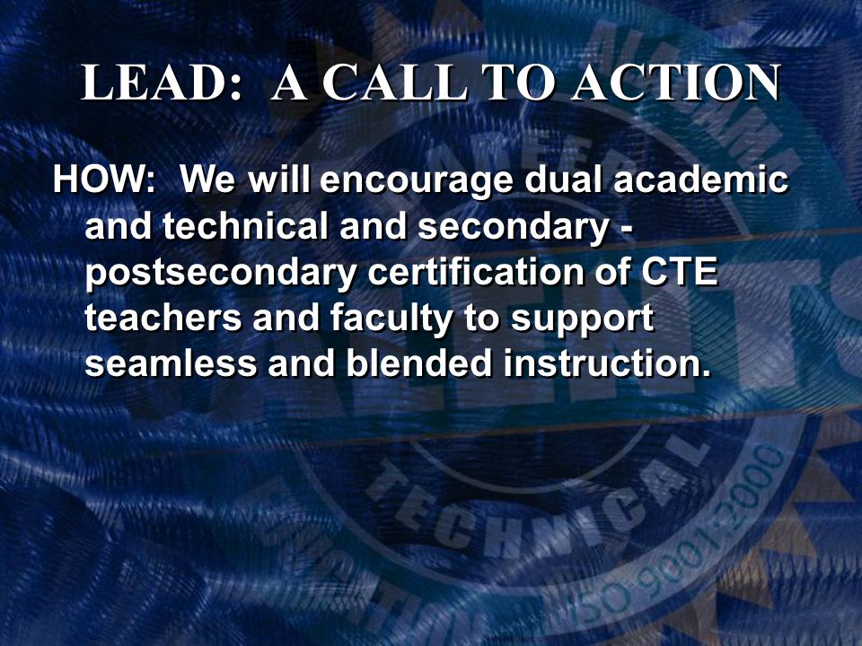 LEAD: A CALL TO ACTION HOW: We will encourage dual academic and technical and secondary - postsecondary certification of CTE teachers and faculty to support seamless and blended instruction.