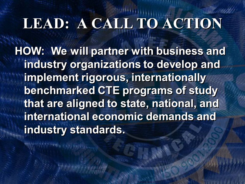 LEAD: A CALL TO ACTION HOW: We will partner with business and industry organizations to develop and implement rigorous, internationally benchmarked CTE programs of study that are aligned to state, national, and international economic demands and industry standards.