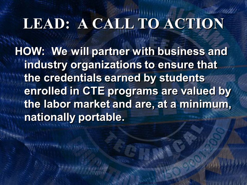 LEAD: A CALL TO ACTION HOW: We will partner with business and industry organizations to ensure that the credentials earned by students enrolled in CTE programs are valued by the labor market and are, at a minimum, nationally portable.
