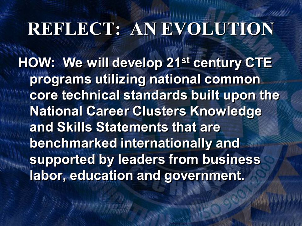 REFLECT: AN EVOLUTION HOW: We will develop 21 st century CTE programs utilizing national common core technical standards built upon the National Career Clusters Knowledge and Skills Statements that are benchmarked internationally and supported by leaders from business labor, education and government.