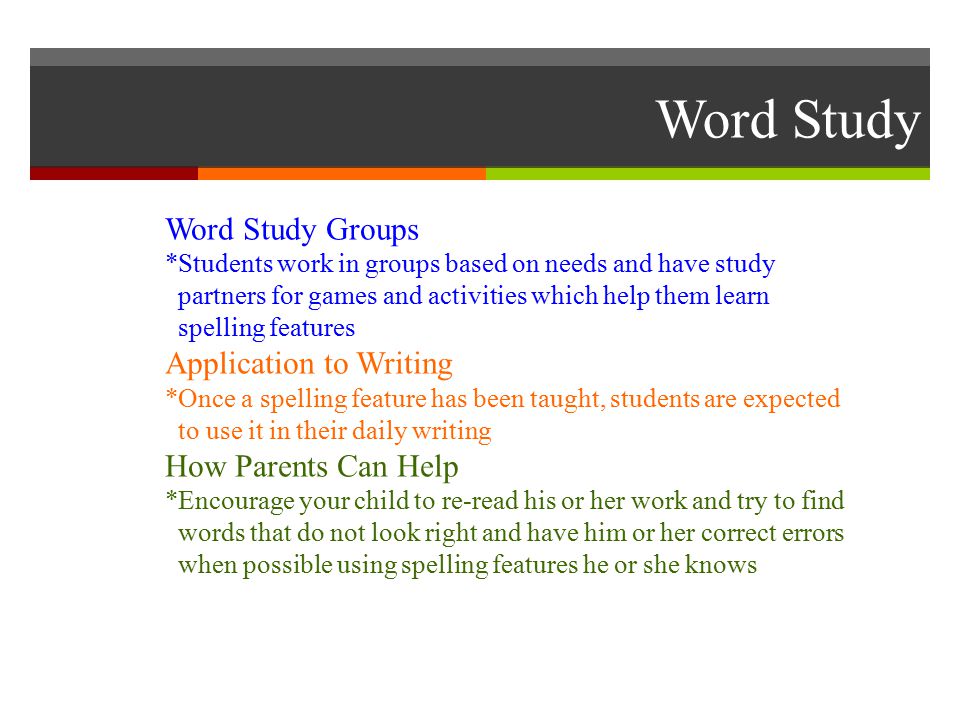 Word Study Word Study Groups *Students work in groups based on needs and have study partners for games and activities which help them learn spelling features Application to Writing *Once a spelling feature has been taught, students are expected to use it in their daily writing How Parents Can Help *Encourage your child to re-read his or her work and try to find words that do not look right and have him or her correct errors when possible using spelling features he or she knows