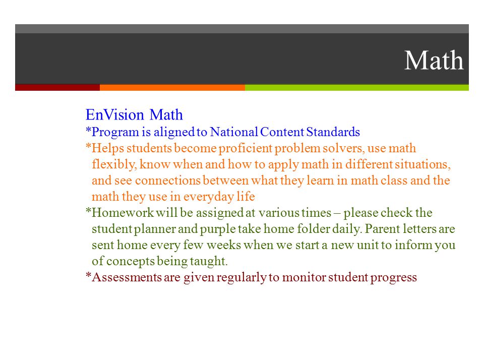 Math EnVision Math *Program is aligned to National Content Standards *Helps students become proficient problem solvers, use math flexibly, know when and how to apply math in different situations, and see connections between what they learn in math class and the math they use in everyday life *Homework will be assigned at various times – please check the student planner and purple take home folder daily.