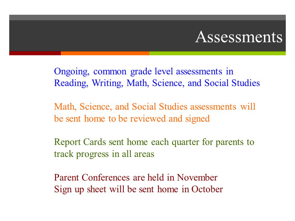 Assessments Ongoing, common grade level assessments in Reading, Writing, Math, Science, and Social Studies Math, Science, and Social Studies assessments will be sent home to be reviewed and signed Report Cards sent home each quarter for parents to track progress in all areas Parent Conferences are held in November Sign up sheet will be sent home in October