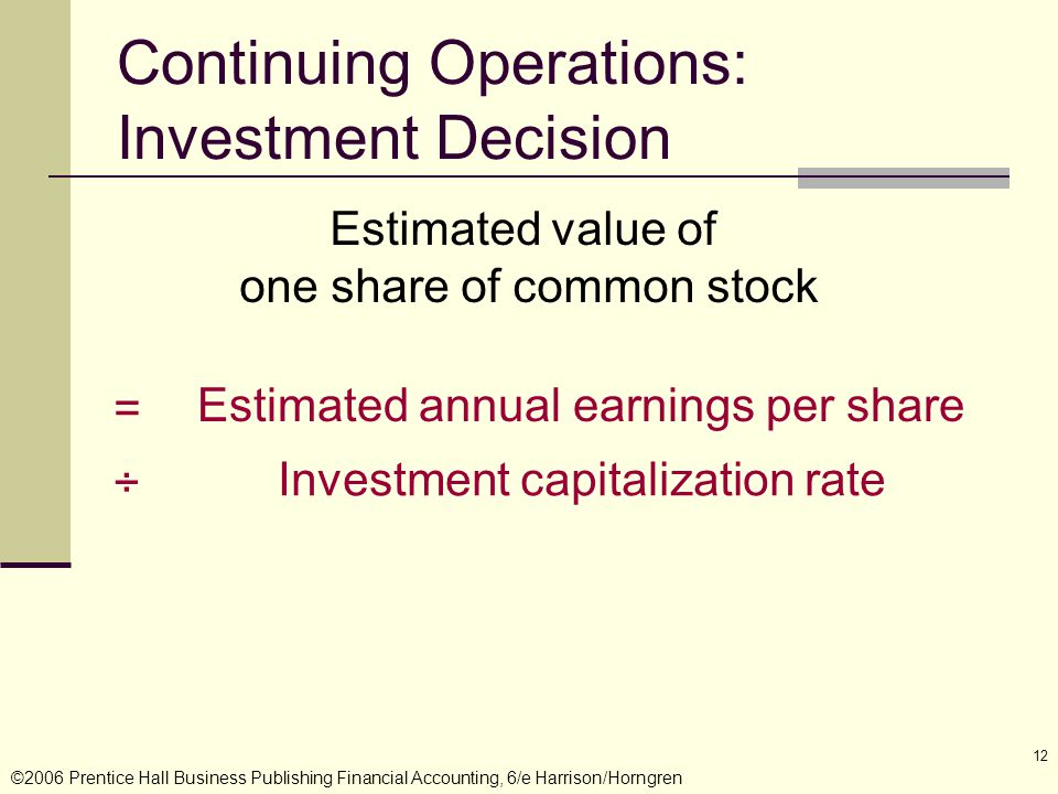 ©2006 Prentice Hall Business Publishing Financial Accounting, 6/e Harrison/Horngren 12 Estimated value of one share of common stock Estimated annual earnings per share = Investment capitalization rate ÷ Continuing Operations: Investment Decision
