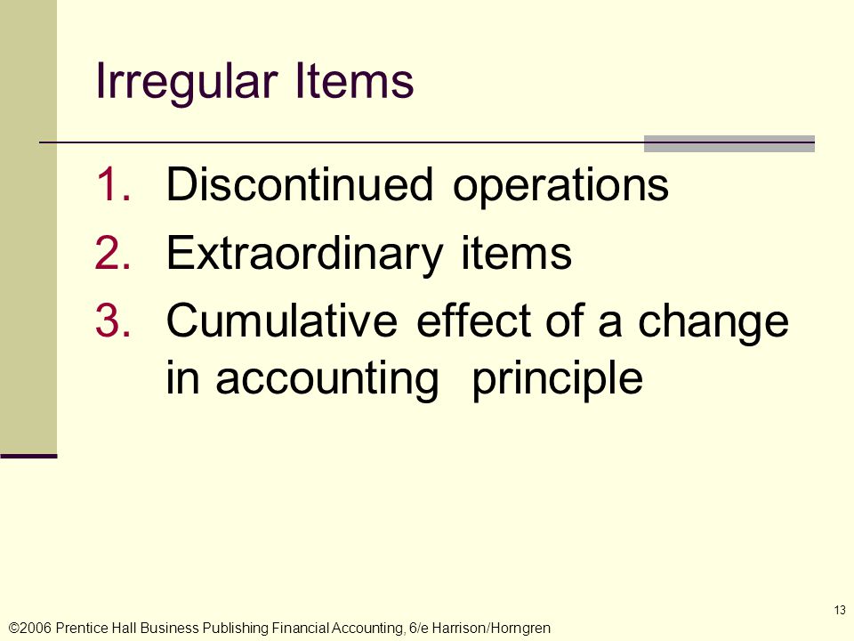 ©2006 Prentice Hall Business Publishing Financial Accounting, 6/e Harrison/Horngren 13 Irregular Items 1.Discontinued operations 2.Extraordinary items 3.Cumulative effect of a change in accounting principle