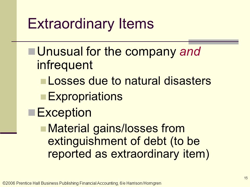 ©2006 Prentice Hall Business Publishing Financial Accounting, 6/e Harrison/Horngren 15 Extraordinary Items Unusual for the company and infrequent Losses due to natural disasters Expropriations Exception Material gains/losses from extinguishment of debt (to be reported as extraordinary item)