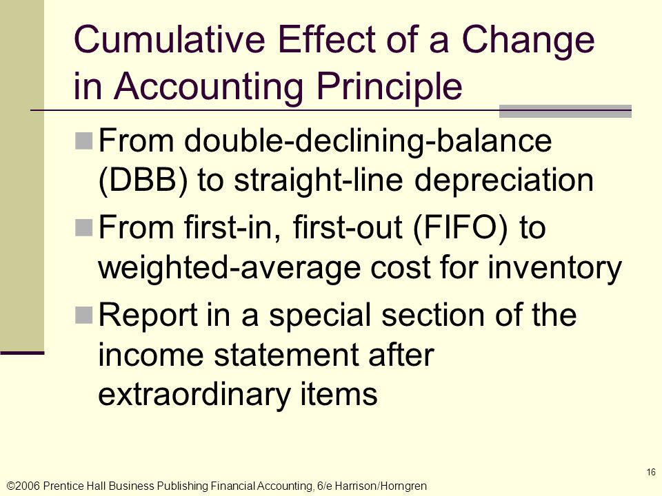 ©2006 Prentice Hall Business Publishing Financial Accounting, 6/e Harrison/Horngren 16 Cumulative Effect of a Change in Accounting Principle From double-declining-balance (DBB) to straight-line depreciation From first-in, first-out (FIFO) to weighted-average cost for inventory Report in a special section of the income statement after extraordinary items