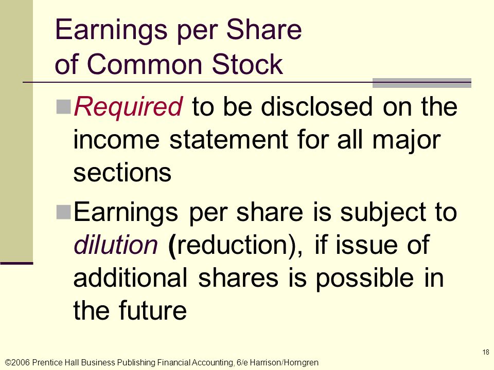 ©2006 Prentice Hall Business Publishing Financial Accounting, 6/e Harrison/Horngren 18 Earnings per Share of Common Stock Required to be disclosed on the income statement for all major sections Earnings per share is subject to dilution (reduction), if issue of additional shares is possible in the future