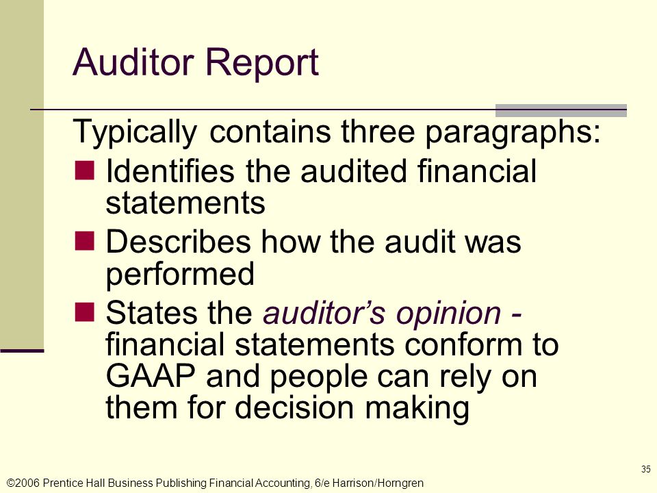 ©2006 Prentice Hall Business Publishing Financial Accounting, 6/e Harrison/Horngren 35 Auditor Report Typically contains three paragraphs: Identifies the audited financial statements Describes how the audit was performed States the auditor’s opinion - financial statements conform to GAAP and people can rely on them for decision making